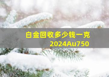 白金回收多少钱一克2024Au750