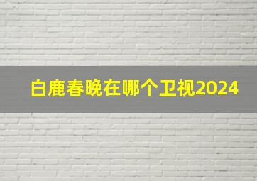 白鹿春晚在哪个卫视2024