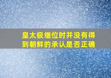 皇太极继位时并没有得到朝鲜的承认是否正确