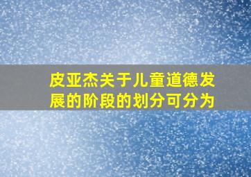 皮亚杰关于儿童道德发展的阶段的划分可分为