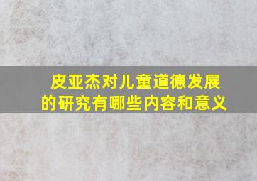 皮亚杰对儿童道德发展的研究有哪些内容和意义