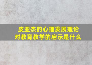 皮亚杰的心理发展理论对教育教学的启示是什么