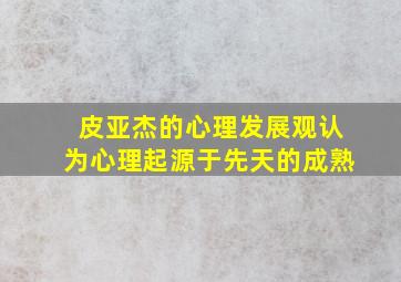 皮亚杰的心理发展观认为心理起源于先天的成熟