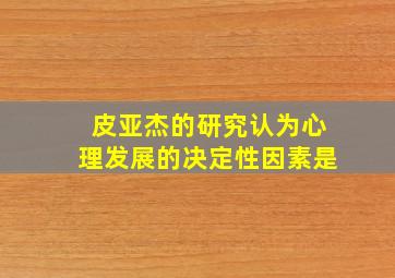 皮亚杰的研究认为心理发展的决定性因素是