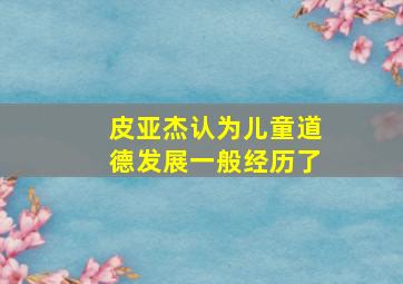 皮亚杰认为儿童道德发展一般经历了