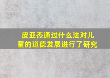 皮亚杰通过什么法对儿童的道德发展进行了研究