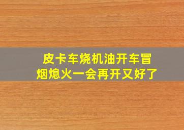 皮卡车烧机油开车冒烟熄火一会再开又好了