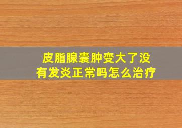 皮脂腺囊肿变大了没有发炎正常吗怎么治疗