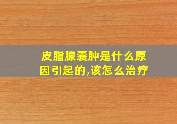 皮脂腺囊肿是什么原因引起的,该怎么治疗