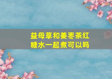 益母草和姜枣茶红糖水一起煮可以吗