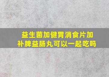 益生菌加健胃消食片加补脾益肠丸可以一起吃吗