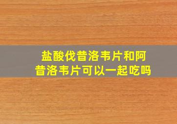 盐酸伐昔洛韦片和阿昔洛韦片可以一起吃吗