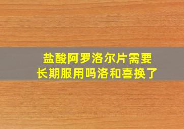 盐酸阿罗洛尔片需要长期服用吗洛和喜换了