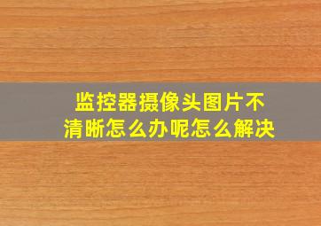 监控器摄像头图片不清晰怎么办呢怎么解决