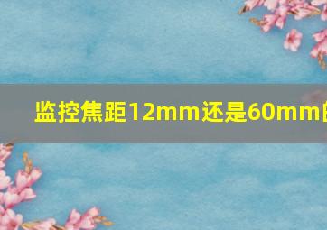 监控焦距12mm还是60mm的好