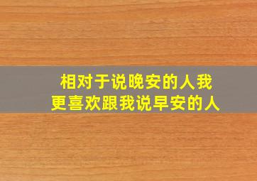 相对于说晚安的人我更喜欢跟我说早安的人