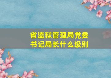 省监狱管理局党委书记局长什么级别