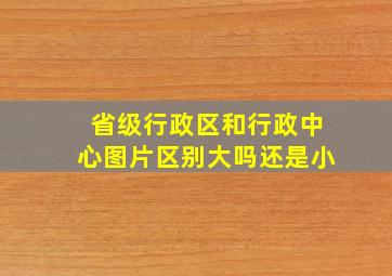 省级行政区和行政中心图片区别大吗还是小