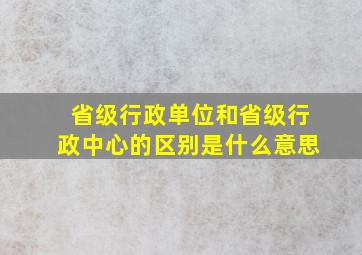 省级行政单位和省级行政中心的区别是什么意思