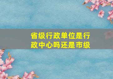 省级行政单位是行政中心吗还是市级