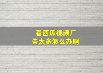 看西瓜视频广告太多怎么办啊