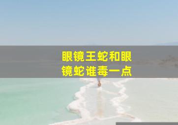 眼镜王蛇和眼镜蛇谁毒一点