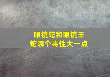 眼镜蛇和眼镜王蛇哪个毒性大一点