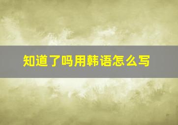 知道了吗用韩语怎么写