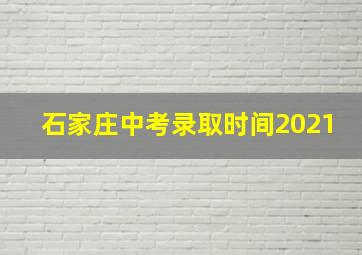 石家庄中考录取时间2021