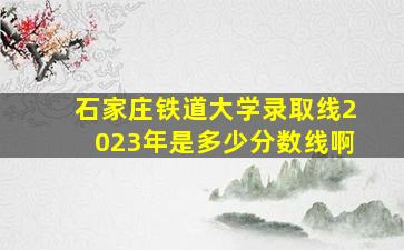 石家庄铁道大学录取线2023年是多少分数线啊