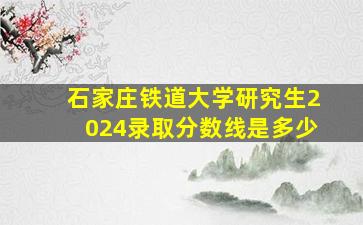 石家庄铁道大学研究生2024录取分数线是多少