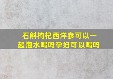 石斛枸杞西洋参可以一起泡水喝吗孕妇可以喝吗