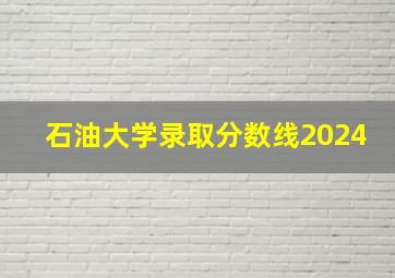 石油大学录取分数线2024