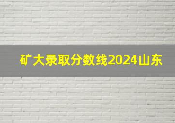 矿大录取分数线2024山东