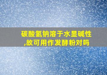 碳酸氢钠溶于水显碱性,故可用作发酵粉对吗