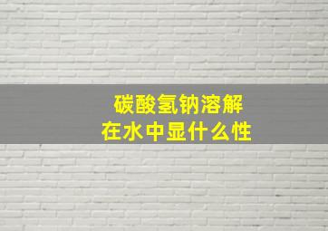 碳酸氢钠溶解在水中显什么性