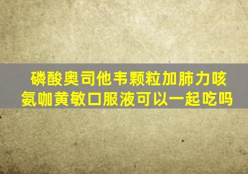 磷酸奥司他韦颗粒加肺力咳氨咖黄敏口服液可以一起吃吗