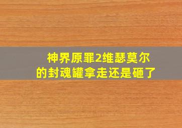 神界原罪2维瑟莫尔的封魂罐拿走还是砸了