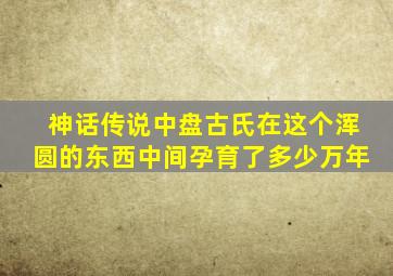 神话传说中盘古氏在这个浑圆的东西中间孕育了多少万年