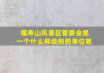 福寿山风景区管委会是一个什么样级别的单位呢