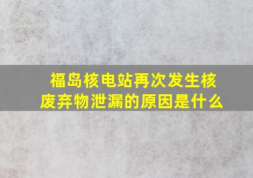 福岛核电站再次发生核废弃物泄漏的原因是什么