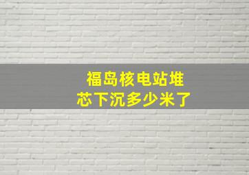 福岛核电站堆芯下沉多少米了