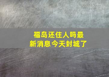 福岛还住人吗最新消息今天封城了