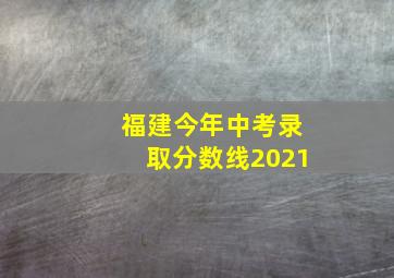 福建今年中考录取分数线2021