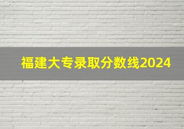 福建大专录取分数线2024