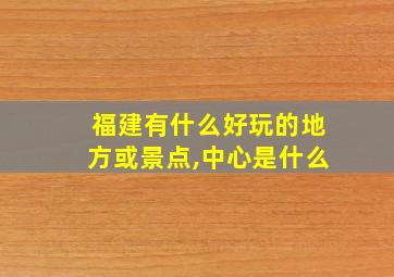 福建有什么好玩的地方或景点,中心是什么