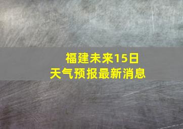 福建未来15日天气预报最新消息