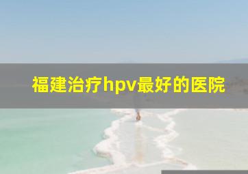 福建治疗hpv最好的医院