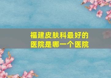 福建皮肤科最好的医院是哪一个医院