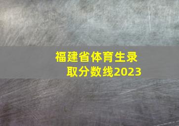 福建省体育生录取分数线2023